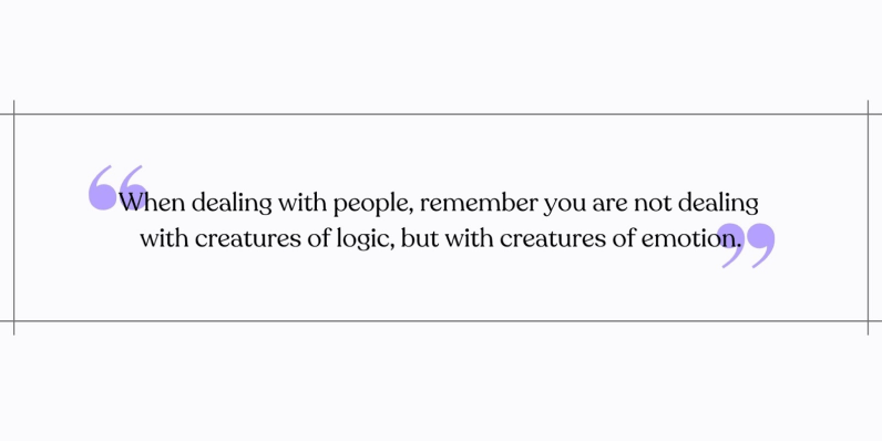 When dealing with people, remember you are not dealing with creatures of logic, but with creatures of emotion.