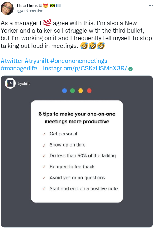 Elise Hinesn •e u @geekspertise As a manager I l..æ agree with this. I'm also a New Yorker and a talker so I struggle with the third bullet, but I'm working on it and I frequently tell myself to stop talking out loud in meetings. #twitter #tryshift #oneononemeetings #managerlife... instagr.am/p/CSKzHSMnX3R/ e > tryshift 6 tips to make your one-on-one meetings more productive Get personal Show up on time Do less than 50% of the talking Be open to feedback Avoid yes or no questions Start and end on a positive note 